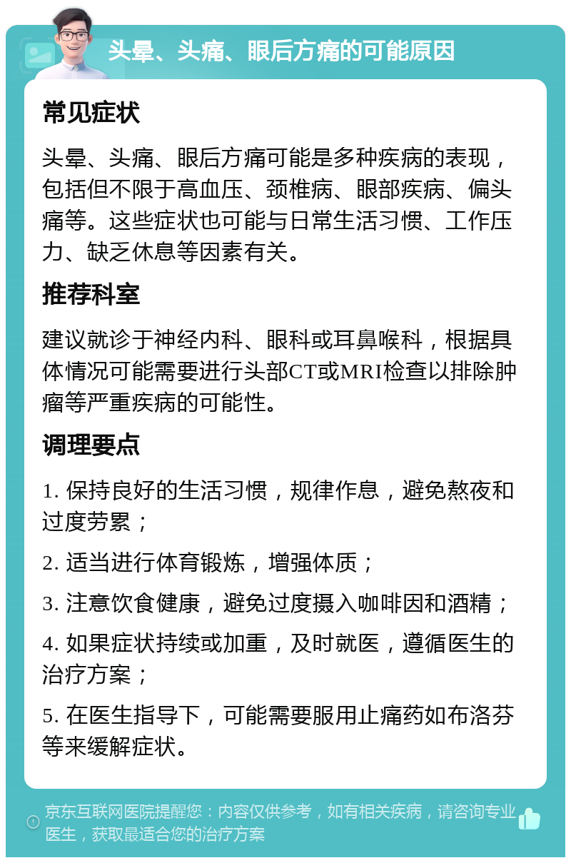 头晕、头痛、眼后方痛的可能原因 常见症状 头晕、头痛、眼后方痛可能是多种疾病的表现，包括但不限于高血压、颈椎病、眼部疾病、偏头痛等。这些症状也可能与日常生活习惯、工作压力、缺乏休息等因素有关。 推荐科室 建议就诊于神经内科、眼科或耳鼻喉科，根据具体情况可能需要进行头部CT或MRI检查以排除肿瘤等严重疾病的可能性。 调理要点 1. 保持良好的生活习惯，规律作息，避免熬夜和过度劳累； 2. 适当进行体育锻炼，增强体质； 3. 注意饮食健康，避免过度摄入咖啡因和酒精； 4. 如果症状持续或加重，及时就医，遵循医生的治疗方案； 5. 在医生指导下，可能需要服用止痛药如布洛芬等来缓解症状。