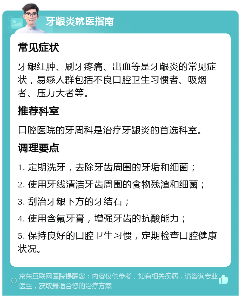 牙龈炎就医指南 常见症状 牙龈红肿、刷牙疼痛、出血等是牙龈炎的常见症状，易感人群包括不良口腔卫生习惯者、吸烟者、压力大者等。 推荐科室 口腔医院的牙周科是治疗牙龈炎的首选科室。 调理要点 1. 定期洗牙，去除牙齿周围的牙垢和细菌； 2. 使用牙线清洁牙齿周围的食物残渣和细菌； 3. 刮治牙龈下方的牙结石； 4. 使用含氟牙膏，增强牙齿的抗酸能力； 5. 保持良好的口腔卫生习惯，定期检查口腔健康状况。