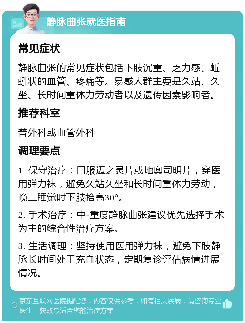 静脉曲张就医指南 常见症状 静脉曲张的常见症状包括下肢沉重、乏力感、蚯蚓状的血管、疼痛等。易感人群主要是久站、久坐、长时间重体力劳动者以及遗传因素影响者。 推荐科室 普外科或血管外科 调理要点 1. 保守治疗：口服迈之灵片或地奥司明片，穿医用弹力袜，避免久站久坐和长时间重体力劳动，晚上睡觉时下肢抬高30°。 2. 手术治疗：中-重度静脉曲张建议优先选择手术为主的综合性治疗方案。 3. 生活调理：坚持使用医用弹力袜，避免下肢静脉长时间处于充血状态，定期复诊评估病情进展情况。