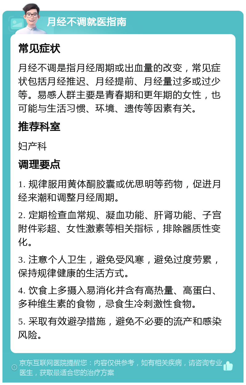 月经不调就医指南 常见症状 月经不调是指月经周期或出血量的改变，常见症状包括月经推迟、月经提前、月经量过多或过少等。易感人群主要是青春期和更年期的女性，也可能与生活习惯、环境、遗传等因素有关。 推荐科室 妇产科 调理要点 1. 规律服用黄体酮胶囊或优思明等药物，促进月经来潮和调整月经周期。 2. 定期检查血常规、凝血功能、肝肾功能、子宫附件彩超、女性激素等相关指标，排除器质性变化。 3. 注意个人卫生，避免受风寒，避免过度劳累，保持规律健康的生活方式。 4. 饮食上多摄入易消化并含有高热量、高蛋白、多种维生素的食物，忌食生冷刺激性食物。 5. 采取有效避孕措施，避免不必要的流产和感染风险。