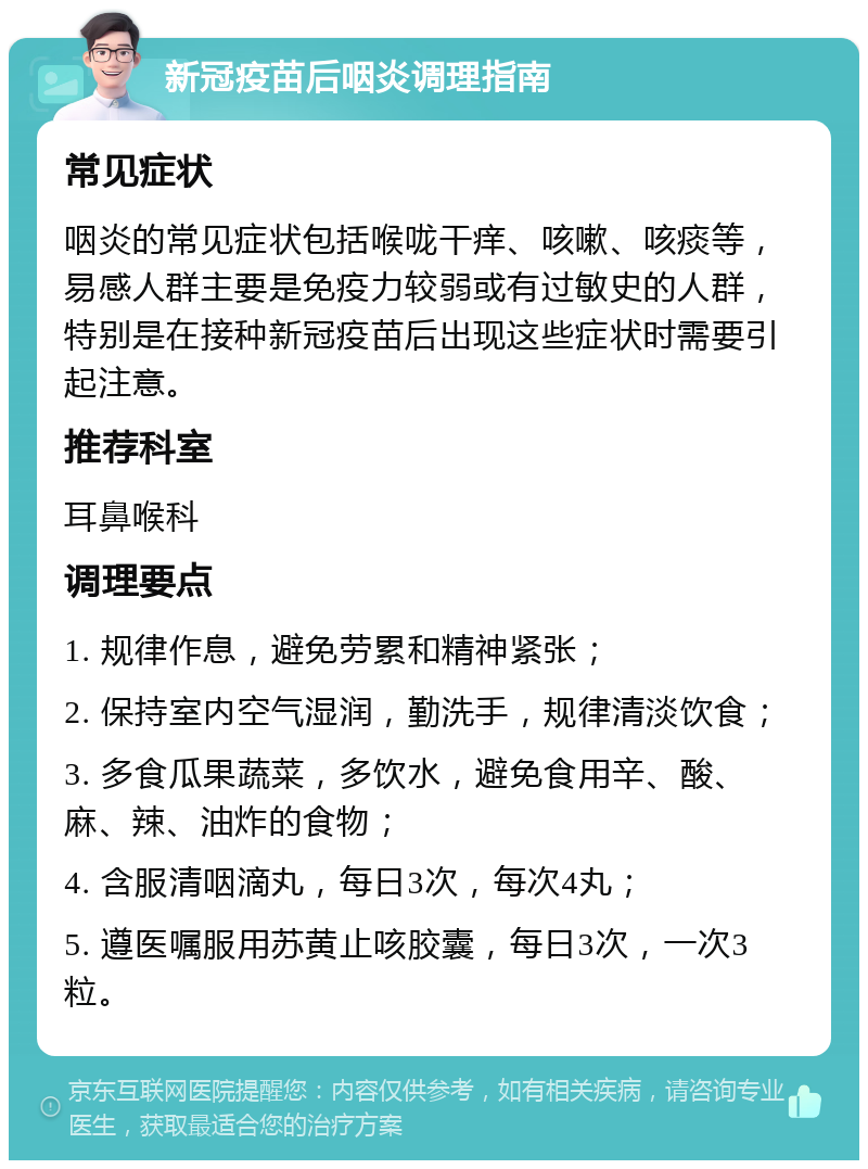 新冠疫苗后咽炎调理指南 常见症状 咽炎的常见症状包括喉咙干痒、咳嗽、咳痰等，易感人群主要是免疫力较弱或有过敏史的人群，特别是在接种新冠疫苗后出现这些症状时需要引起注意。 推荐科室 耳鼻喉科 调理要点 1. 规律作息，避免劳累和精神紧张； 2. 保持室内空气湿润，勤洗手，规律清淡饮食； 3. 多食瓜果蔬菜，多饮水，避免食用辛、酸、麻、辣、油炸的食物； 4. 含服清咽滴丸，每日3次，每次4丸； 5. 遵医嘱服用苏黄止咳胶囊，每日3次，一次3粒。