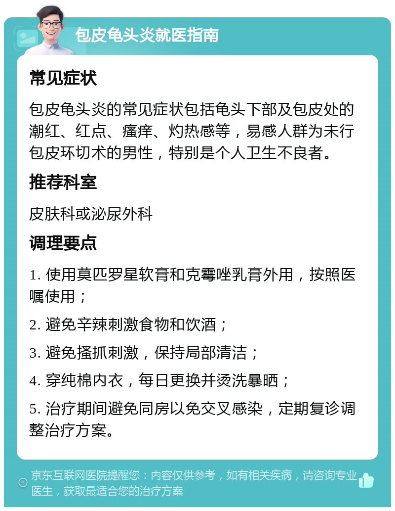 包皮龟头炎就医指南 常见症状 包皮龟头炎的常见症状包括龟头下部及包皮处的潮红、红点、瘙痒、灼热感等，易感人群为未行包皮环切术的男性，特别是个人卫生不良者。 推荐科室 皮肤科或泌尿外科 调理要点 1. 使用莫匹罗星软膏和克霉唑乳膏外用，按照医嘱使用； 2. 避免辛辣刺激食物和饮酒； 3. 避免搔抓刺激，保持局部清洁； 4. 穿纯棉内衣，每日更换并烫洗暴晒； 5. 治疗期间避免同房以免交叉感染，定期复诊调整治疗方案。