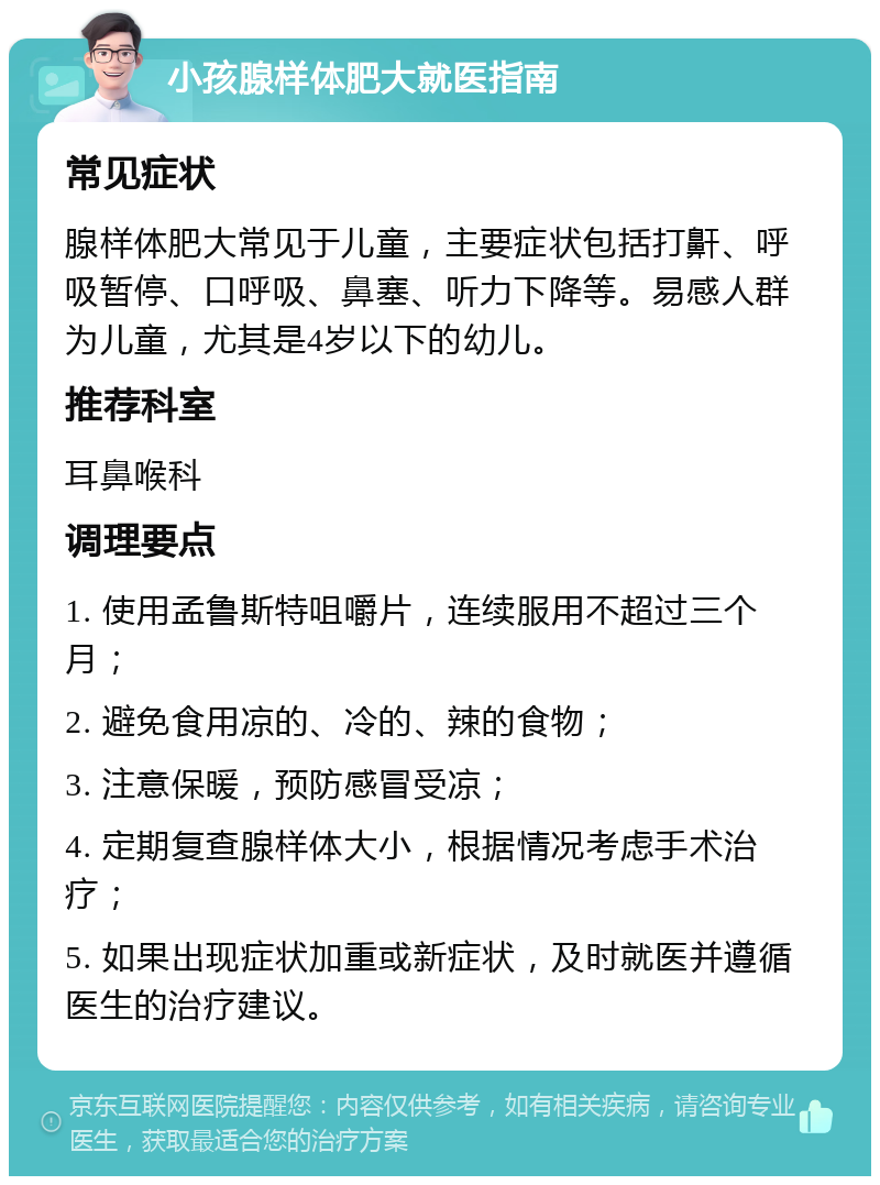 小孩腺样体肥大就医指南 常见症状 腺样体肥大常见于儿童，主要症状包括打鼾、呼吸暂停、口呼吸、鼻塞、听力下降等。易感人群为儿童，尤其是4岁以下的幼儿。 推荐科室 耳鼻喉科 调理要点 1. 使用孟鲁斯特咀嚼片，连续服用不超过三个月； 2. 避免食用凉的、冷的、辣的食物； 3. 注意保暖，预防感冒受凉； 4. 定期复查腺样体大小，根据情况考虑手术治疗； 5. 如果出现症状加重或新症状，及时就医并遵循医生的治疗建议。