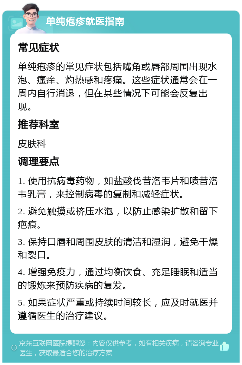 单纯疱疹就医指南 常见症状 单纯疱疹的常见症状包括嘴角或唇部周围出现水泡、瘙痒、灼热感和疼痛。这些症状通常会在一周内自行消退，但在某些情况下可能会反复出现。 推荐科室 皮肤科 调理要点 1. 使用抗病毒药物，如盐酸伐昔洛韦片和喷昔洛韦乳膏，来控制病毒的复制和减轻症状。 2. 避免触摸或挤压水泡，以防止感染扩散和留下疤痕。 3. 保持口唇和周围皮肤的清洁和湿润，避免干燥和裂口。 4. 增强免疫力，通过均衡饮食、充足睡眠和适当的锻炼来预防疾病的复发。 5. 如果症状严重或持续时间较长，应及时就医并遵循医生的治疗建议。