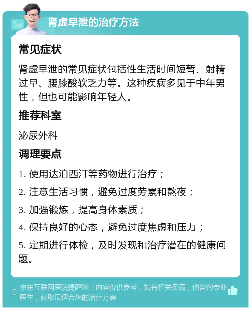 肾虚早泄的治疗方法 常见症状 肾虚早泄的常见症状包括性生活时间短暂、射精过早、腰膝酸软乏力等。这种疾病多见于中年男性，但也可能影响年轻人。 推荐科室 泌尿外科 调理要点 1. 使用达泊西汀等药物进行治疗； 2. 注意生活习惯，避免过度劳累和熬夜； 3. 加强锻炼，提高身体素质； 4. 保持良好的心态，避免过度焦虑和压力； 5. 定期进行体检，及时发现和治疗潜在的健康问题。