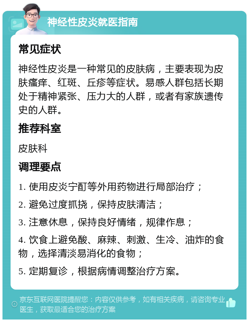 神经性皮炎就医指南 常见症状 神经性皮炎是一种常见的皮肤病，主要表现为皮肤瘙痒、红斑、丘疹等症状。易感人群包括长期处于精神紧张、压力大的人群，或者有家族遗传史的人群。 推荐科室 皮肤科 调理要点 1. 使用皮炎宁酊等外用药物进行局部治疗； 2. 避免过度抓挠，保持皮肤清洁； 3. 注意休息，保持良好情绪，规律作息； 4. 饮食上避免酸、麻辣、刺激、生冷、油炸的食物，选择清淡易消化的食物； 5. 定期复诊，根据病情调整治疗方案。