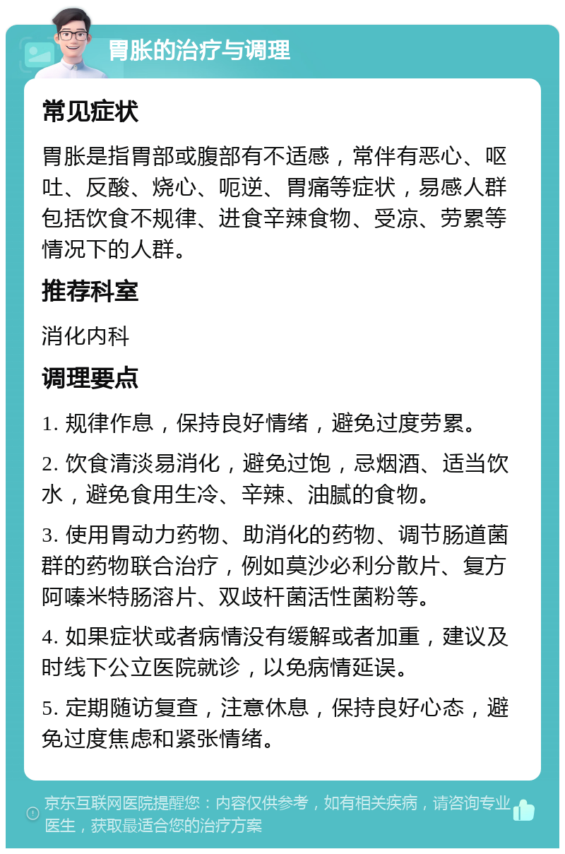 胃胀的治疗与调理 常见症状 胃胀是指胃部或腹部有不适感，常伴有恶心、呕吐、反酸、烧心、呃逆、胃痛等症状，易感人群包括饮食不规律、进食辛辣食物、受凉、劳累等情况下的人群。 推荐科室 消化内科 调理要点 1. 规律作息，保持良好情绪，避免过度劳累。 2. 饮食清淡易消化，避免过饱，忌烟酒、适当饮水，避免食用生冷、辛辣、油腻的食物。 3. 使用胃动力药物、助消化的药物、调节肠道菌群的药物联合治疗，例如莫沙必利分散片、复方阿嗪米特肠溶片、双歧杆菌活性菌粉等。 4. 如果症状或者病情没有缓解或者加重，建议及时线下公立医院就诊，以免病情延误。 5. 定期随访复查，注意休息，保持良好心态，避免过度焦虑和紧张情绪。