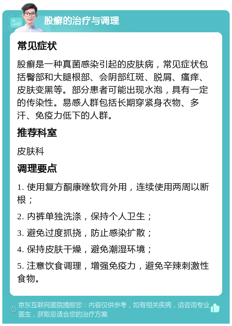 股癣的治疗与调理 常见症状 股癣是一种真菌感染引起的皮肤病，常见症状包括臀部和大腿根部、会阴部红斑、脱屑、瘙痒、皮肤变黑等。部分患者可能出现水泡，具有一定的传染性。易感人群包括长期穿紧身衣物、多汗、免疫力低下的人群。 推荐科室 皮肤科 调理要点 1. 使用复方酮康唑软膏外用，连续使用两周以断根； 2. 内裤单独洗涤，保持个人卫生； 3. 避免过度抓挠，防止感染扩散； 4. 保持皮肤干燥，避免潮湿环境； 5. 注意饮食调理，增强免疫力，避免辛辣刺激性食物。