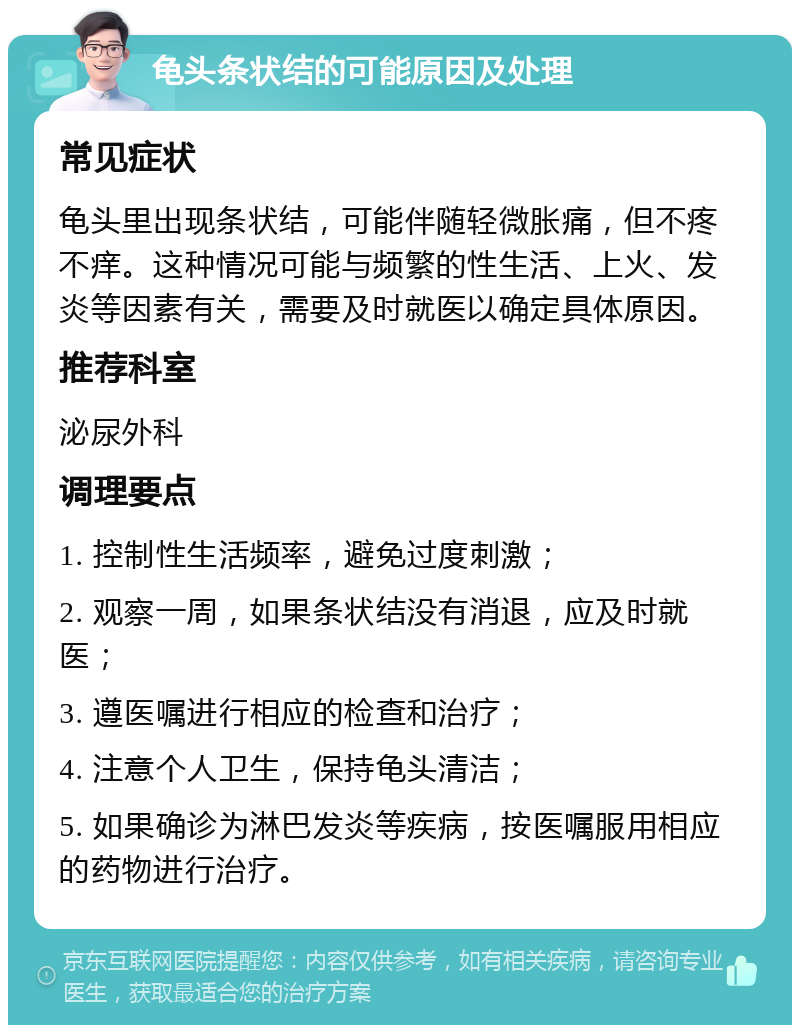 龟头条状结的可能原因及处理 常见症状 龟头里出现条状结，可能伴随轻微胀痛，但不疼不痒。这种情况可能与频繁的性生活、上火、发炎等因素有关，需要及时就医以确定具体原因。 推荐科室 泌尿外科 调理要点 1. 控制性生活频率，避免过度刺激； 2. 观察一周，如果条状结没有消退，应及时就医； 3. 遵医嘱进行相应的检查和治疗； 4. 注意个人卫生，保持龟头清洁； 5. 如果确诊为淋巴发炎等疾病，按医嘱服用相应的药物进行治疗。