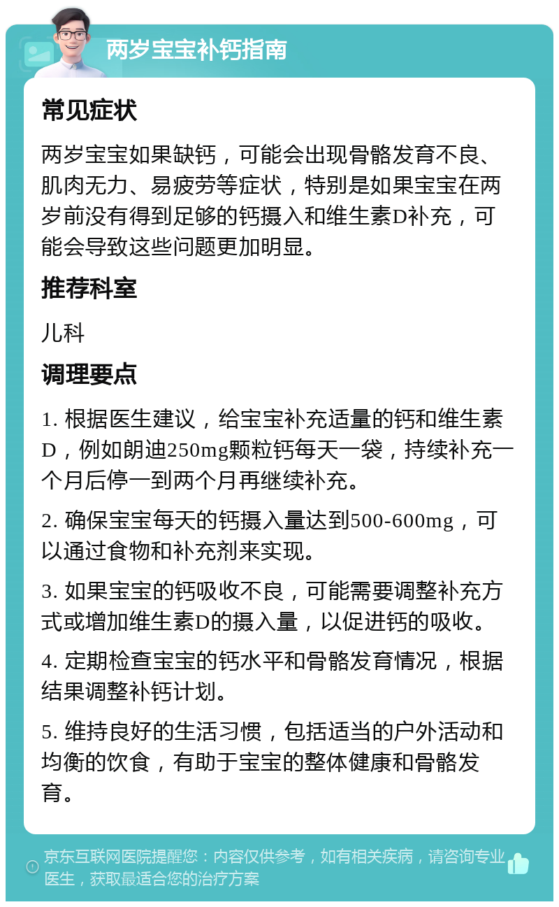 两岁宝宝补钙指南 常见症状 两岁宝宝如果缺钙，可能会出现骨骼发育不良、肌肉无力、易疲劳等症状，特别是如果宝宝在两岁前没有得到足够的钙摄入和维生素D补充，可能会导致这些问题更加明显。 推荐科室 儿科 调理要点 1. 根据医生建议，给宝宝补充适量的钙和维生素D，例如朗迪250mg颗粒钙每天一袋，持续补充一个月后停一到两个月再继续补充。 2. 确保宝宝每天的钙摄入量达到500-600mg，可以通过食物和补充剂来实现。 3. 如果宝宝的钙吸收不良，可能需要调整补充方式或增加维生素D的摄入量，以促进钙的吸收。 4. 定期检查宝宝的钙水平和骨骼发育情况，根据结果调整补钙计划。 5. 维持良好的生活习惯，包括适当的户外活动和均衡的饮食，有助于宝宝的整体健康和骨骼发育。