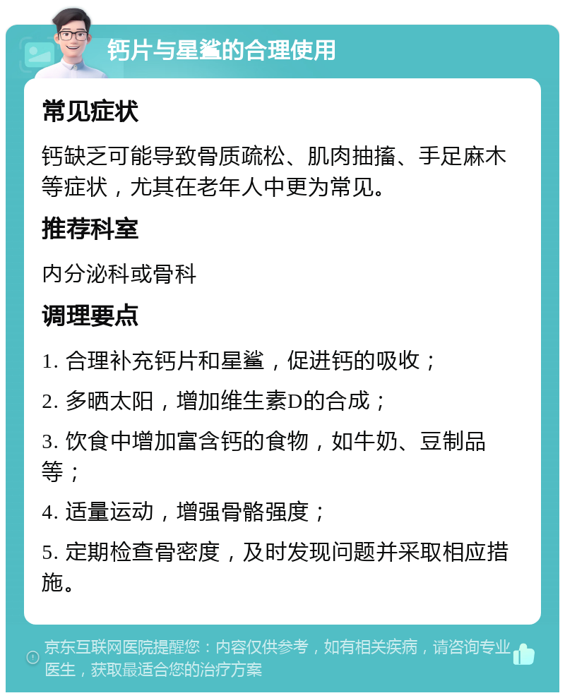 钙片与星鲨的合理使用 常见症状 钙缺乏可能导致骨质疏松、肌肉抽搐、手足麻木等症状，尤其在老年人中更为常见。 推荐科室 内分泌科或骨科 调理要点 1. 合理补充钙片和星鲨，促进钙的吸收； 2. 多晒太阳，增加维生素D的合成； 3. 饮食中增加富含钙的食物，如牛奶、豆制品等； 4. 适量运动，增强骨骼强度； 5. 定期检查骨密度，及时发现问题并采取相应措施。