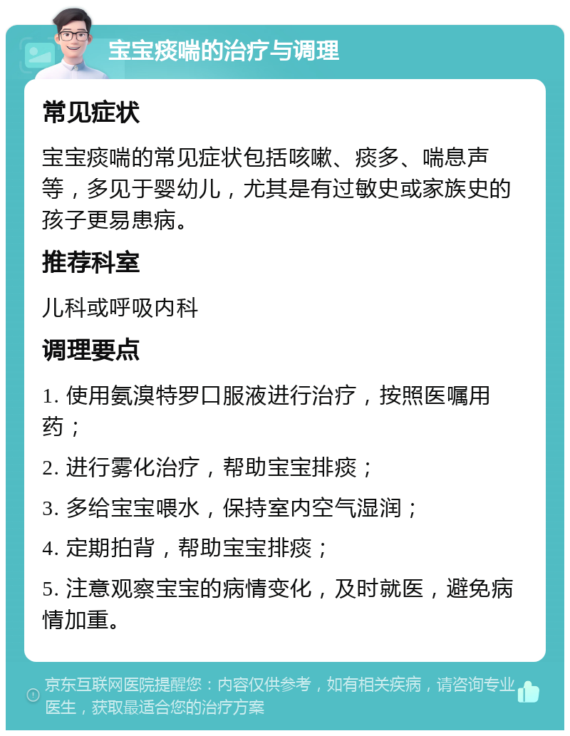 宝宝痰喘的治疗与调理 常见症状 宝宝痰喘的常见症状包括咳嗽、痰多、喘息声等，多见于婴幼儿，尤其是有过敏史或家族史的孩子更易患病。 推荐科室 儿科或呼吸内科 调理要点 1. 使用氨溴特罗口服液进行治疗，按照医嘱用药； 2. 进行雾化治疗，帮助宝宝排痰； 3. 多给宝宝喂水，保持室内空气湿润； 4. 定期拍背，帮助宝宝排痰； 5. 注意观察宝宝的病情变化，及时就医，避免病情加重。