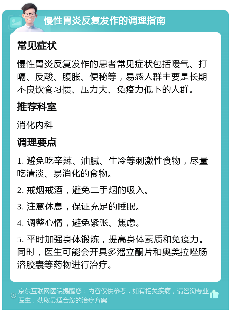 慢性胃炎反复发作的调理指南 常见症状 慢性胃炎反复发作的患者常见症状包括嗳气、打嗝、反酸、腹胀、便秘等，易感人群主要是长期不良饮食习惯、压力大、免疫力低下的人群。 推荐科室 消化内科 调理要点 1. 避免吃辛辣、油腻、生冷等刺激性食物，尽量吃清淡、易消化的食物。 2. 戒烟戒酒，避免二手烟的吸入。 3. 注意休息，保证充足的睡眠。 4. 调整心情，避免紧张、焦虑。 5. 平时加强身体锻炼，提高身体素质和免疫力。同时，医生可能会开具多潘立酮片和奥美拉唑肠溶胶囊等药物进行治疗。