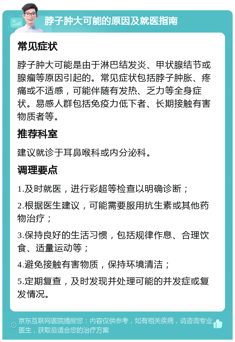 脖子肿大可能的原因及就医指南 常见症状 脖子肿大可能是由于淋巴结发炎、甲状腺结节或腺瘤等原因引起的。常见症状包括脖子肿胀、疼痛或不适感，可能伴随有发热、乏力等全身症状。易感人群包括免疫力低下者、长期接触有害物质者等。 推荐科室 建议就诊于耳鼻喉科或内分泌科。 调理要点 1.及时就医，进行彩超等检查以明确诊断； 2.根据医生建议，可能需要服用抗生素或其他药物治疗； 3.保持良好的生活习惯，包括规律作息、合理饮食、适量运动等； 4.避免接触有害物质，保持环境清洁； 5.定期复查，及时发现并处理可能的并发症或复发情况。