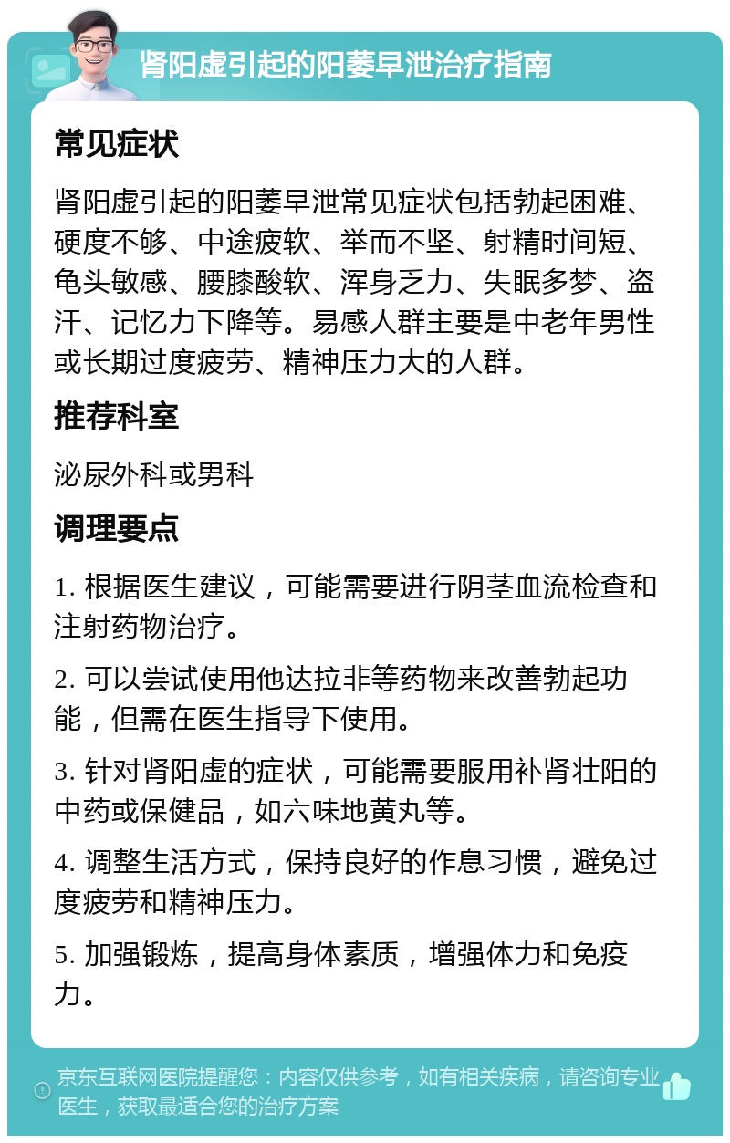 肾阳虚引起的阳萎早泄治疗指南 常见症状 肾阳虚引起的阳萎早泄常见症状包括勃起困难、硬度不够、中途疲软、举而不坚、射精时间短、龟头敏感、腰膝酸软、浑身乏力、失眠多梦、盗汗、记忆力下降等。易感人群主要是中老年男性或长期过度疲劳、精神压力大的人群。 推荐科室 泌尿外科或男科 调理要点 1. 根据医生建议，可能需要进行阴茎血流检查和注射药物治疗。 2. 可以尝试使用他达拉非等药物来改善勃起功能，但需在医生指导下使用。 3. 针对肾阳虚的症状，可能需要服用补肾壮阳的中药或保健品，如六味地黄丸等。 4. 调整生活方式，保持良好的作息习惯，避免过度疲劳和精神压力。 5. 加强锻炼，提高身体素质，增强体力和免疫力。