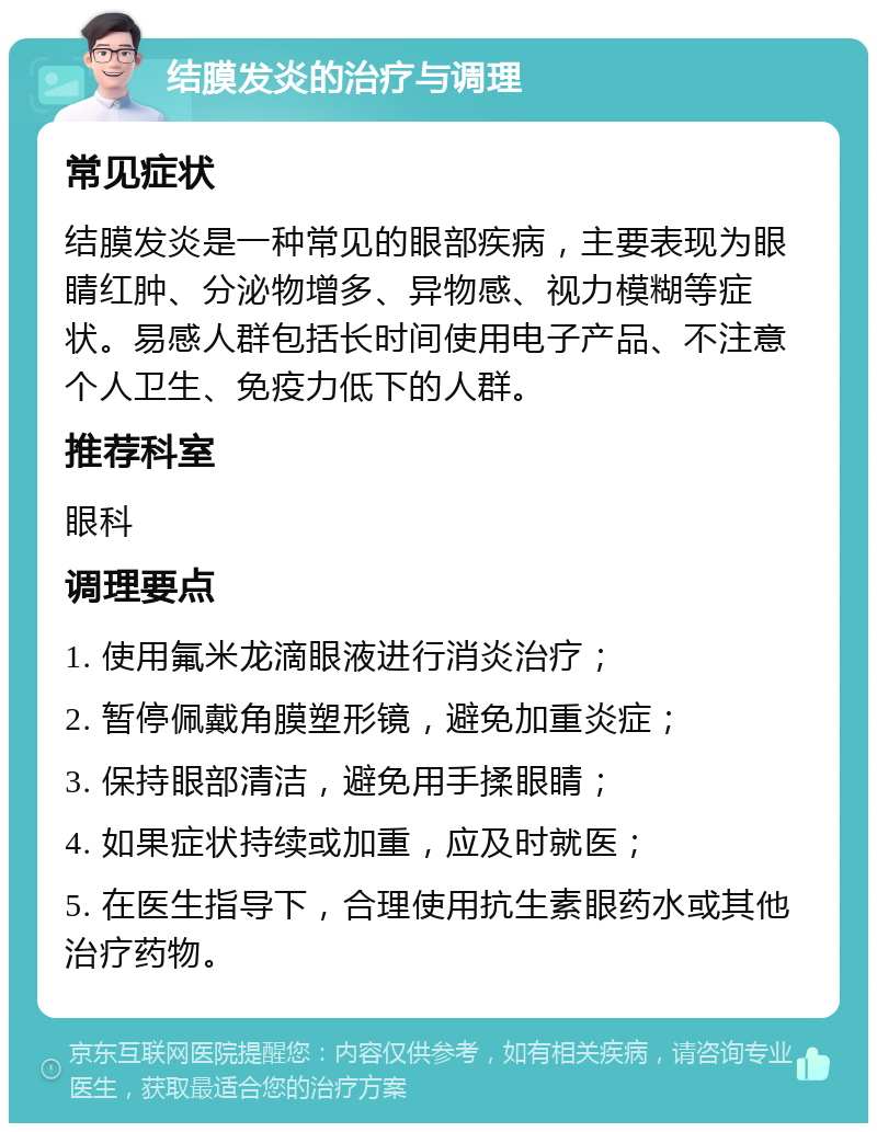 结膜发炎的治疗与调理 常见症状 结膜发炎是一种常见的眼部疾病，主要表现为眼睛红肿、分泌物增多、异物感、视力模糊等症状。易感人群包括长时间使用电子产品、不注意个人卫生、免疫力低下的人群。 推荐科室 眼科 调理要点 1. 使用氟米龙滴眼液进行消炎治疗； 2. 暂停佩戴角膜塑形镜，避免加重炎症； 3. 保持眼部清洁，避免用手揉眼睛； 4. 如果症状持续或加重，应及时就医； 5. 在医生指导下，合理使用抗生素眼药水或其他治疗药物。