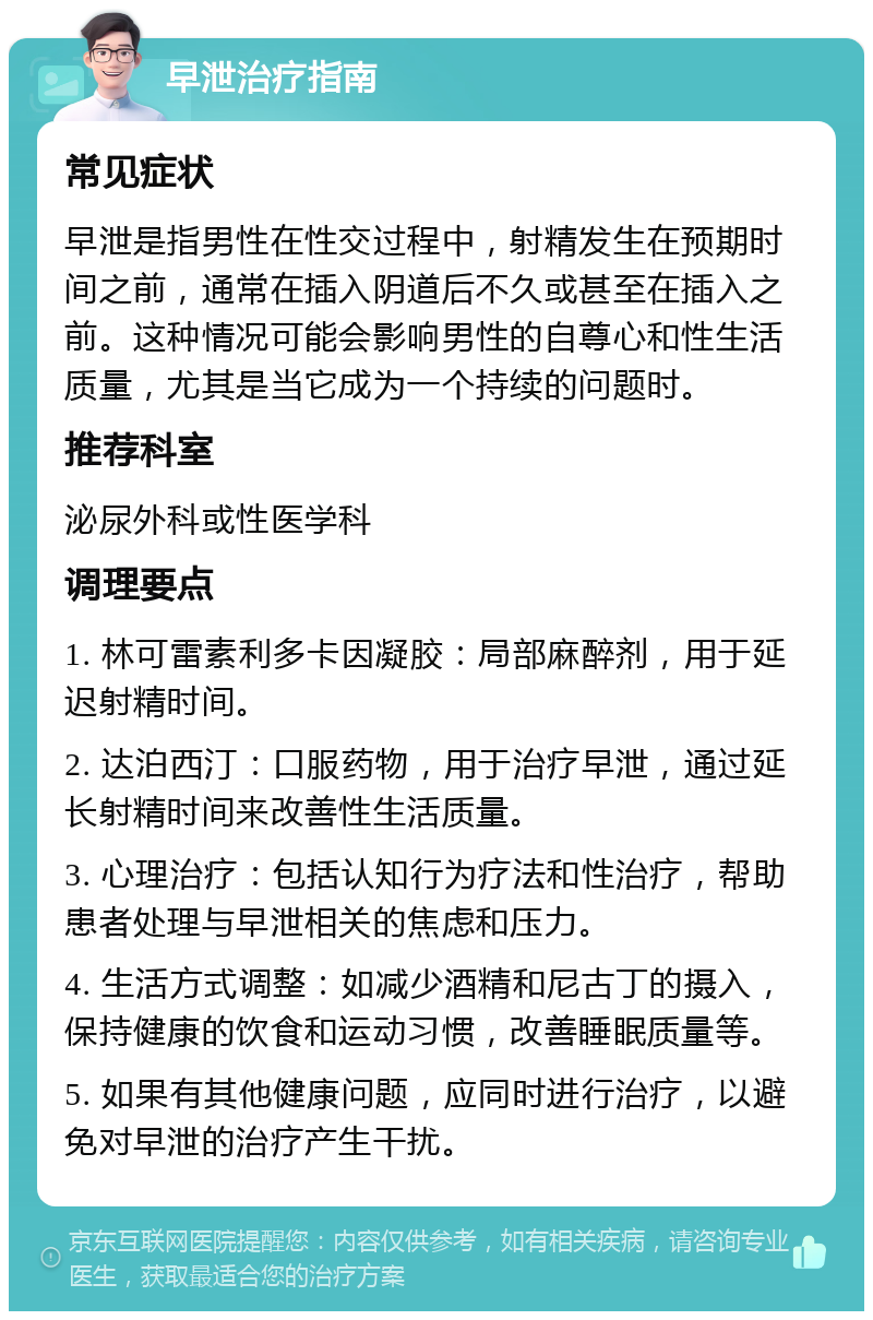 早泄治疗指南 常见症状 早泄是指男性在性交过程中，射精发生在预期时间之前，通常在插入阴道后不久或甚至在插入之前。这种情况可能会影响男性的自尊心和性生活质量，尤其是当它成为一个持续的问题时。 推荐科室 泌尿外科或性医学科 调理要点 1. 林可雷素利多卡因凝胶：局部麻醉剂，用于延迟射精时间。 2. 达泊西汀：口服药物，用于治疗早泄，通过延长射精时间来改善性生活质量。 3. 心理治疗：包括认知行为疗法和性治疗，帮助患者处理与早泄相关的焦虑和压力。 4. 生活方式调整：如减少酒精和尼古丁的摄入，保持健康的饮食和运动习惯，改善睡眠质量等。 5. 如果有其他健康问题，应同时进行治疗，以避免对早泄的治疗产生干扰。