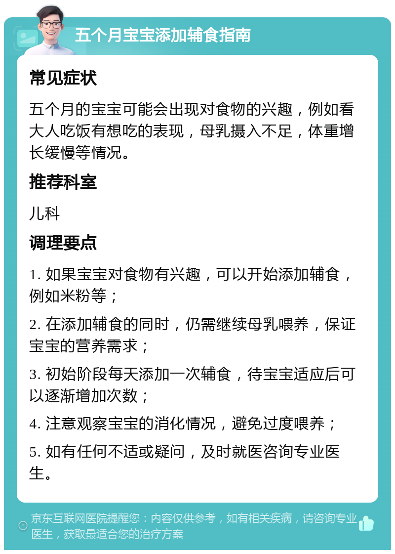 五个月宝宝添加辅食指南 常见症状 五个月的宝宝可能会出现对食物的兴趣，例如看大人吃饭有想吃的表现，母乳摄入不足，体重增长缓慢等情况。 推荐科室 儿科 调理要点 1. 如果宝宝对食物有兴趣，可以开始添加辅食，例如米粉等； 2. 在添加辅食的同时，仍需继续母乳喂养，保证宝宝的营养需求； 3. 初始阶段每天添加一次辅食，待宝宝适应后可以逐渐增加次数； 4. 注意观察宝宝的消化情况，避免过度喂养； 5. 如有任何不适或疑问，及时就医咨询专业医生。