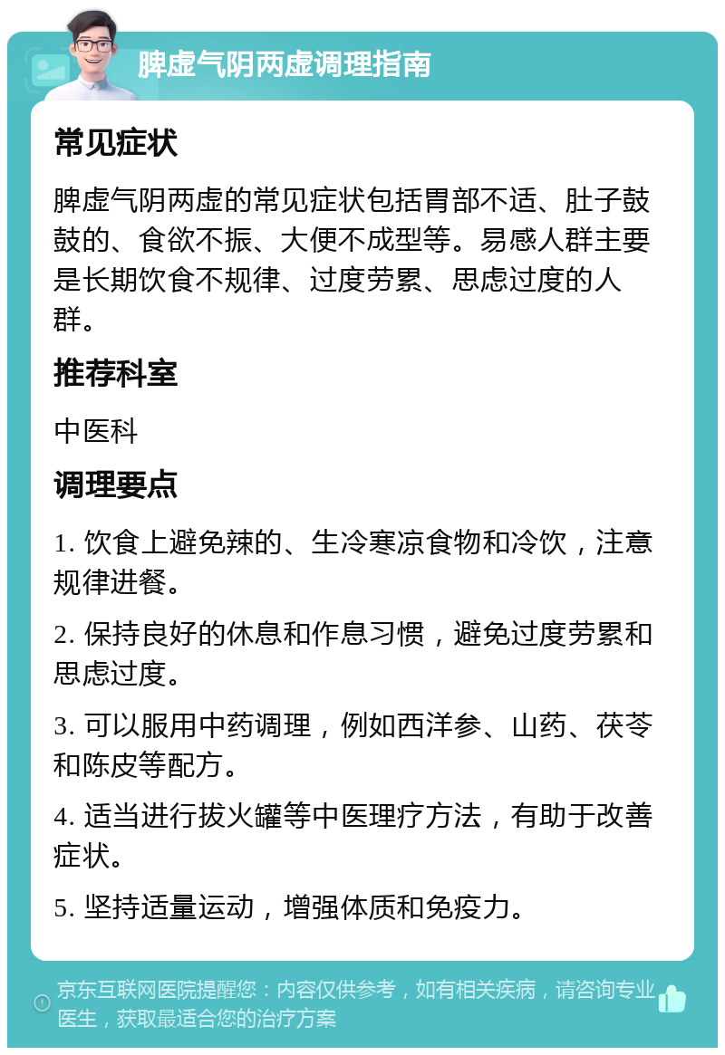 脾虚气阴两虚调理指南 常见症状 脾虚气阴两虚的常见症状包括胃部不适、肚子鼓鼓的、食欲不振、大便不成型等。易感人群主要是长期饮食不规律、过度劳累、思虑过度的人群。 推荐科室 中医科 调理要点 1. 饮食上避免辣的、生冷寒凉食物和冷饮，注意规律进餐。 2. 保持良好的休息和作息习惯，避免过度劳累和思虑过度。 3. 可以服用中药调理，例如西洋参、山药、茯苓和陈皮等配方。 4. 适当进行拔火罐等中医理疗方法，有助于改善症状。 5. 坚持适量运动，增强体质和免疫力。