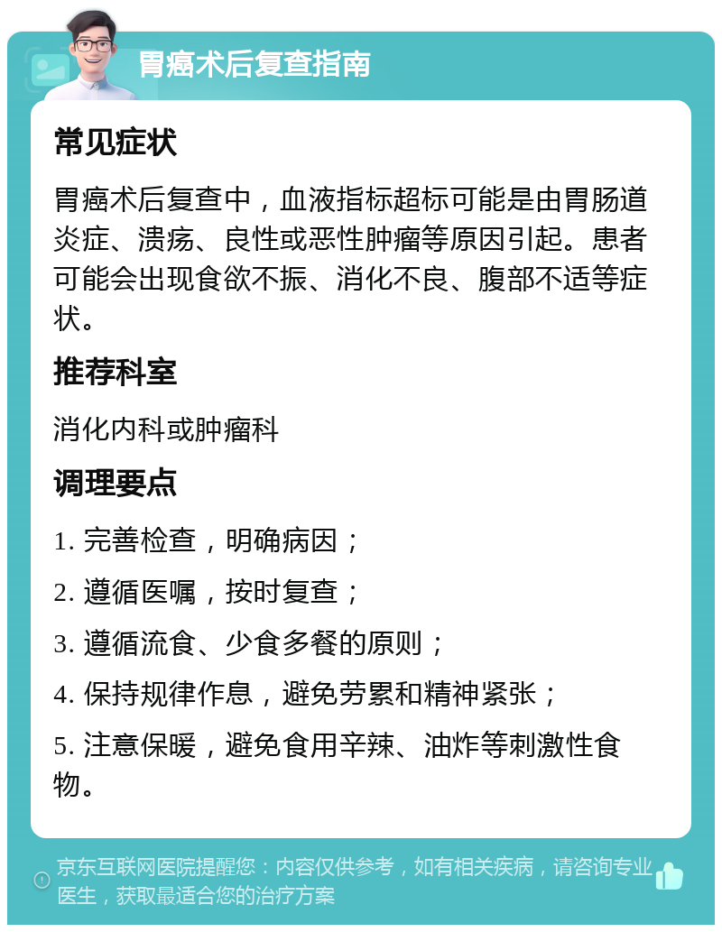 胃癌术后复查指南 常见症状 胃癌术后复查中，血液指标超标可能是由胃肠道炎症、溃疡、良性或恶性肿瘤等原因引起。患者可能会出现食欲不振、消化不良、腹部不适等症状。 推荐科室 消化内科或肿瘤科 调理要点 1. 完善检查，明确病因； 2. 遵循医嘱，按时复查； 3. 遵循流食、少食多餐的原则； 4. 保持规律作息，避免劳累和精神紧张； 5. 注意保暖，避免食用辛辣、油炸等刺激性食物。