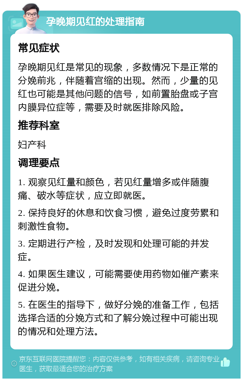 孕晚期见红的处理指南 常见症状 孕晚期见红是常见的现象，多数情况下是正常的分娩前兆，伴随着宫缩的出现。然而，少量的见红也可能是其他问题的信号，如前置胎盘或子宫内膜异位症等，需要及时就医排除风险。 推荐科室 妇产科 调理要点 1. 观察见红量和颜色，若见红量增多或伴随腹痛、破水等症状，应立即就医。 2. 保持良好的休息和饮食习惯，避免过度劳累和刺激性食物。 3. 定期进行产检，及时发现和处理可能的并发症。 4. 如果医生建议，可能需要使用药物如催产素来促进分娩。 5. 在医生的指导下，做好分娩的准备工作，包括选择合适的分娩方式和了解分娩过程中可能出现的情况和处理方法。