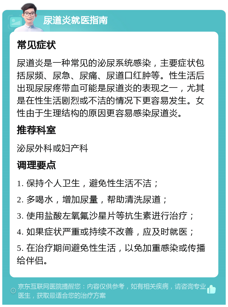 尿道炎就医指南 常见症状 尿道炎是一种常见的泌尿系统感染，主要症状包括尿频、尿急、尿痛、尿道口红肿等。性生活后出现尿尿疼带血可能是尿道炎的表现之一，尤其是在性生活剧烈或不洁的情况下更容易发生。女性由于生理结构的原因更容易感染尿道炎。 推荐科室 泌尿外科或妇产科 调理要点 1. 保持个人卫生，避免性生活不洁； 2. 多喝水，增加尿量，帮助清洗尿道； 3. 使用盐酸左氧氟沙星片等抗生素进行治疗； 4. 如果症状严重或持续不改善，应及时就医； 5. 在治疗期间避免性生活，以免加重感染或传播给伴侣。