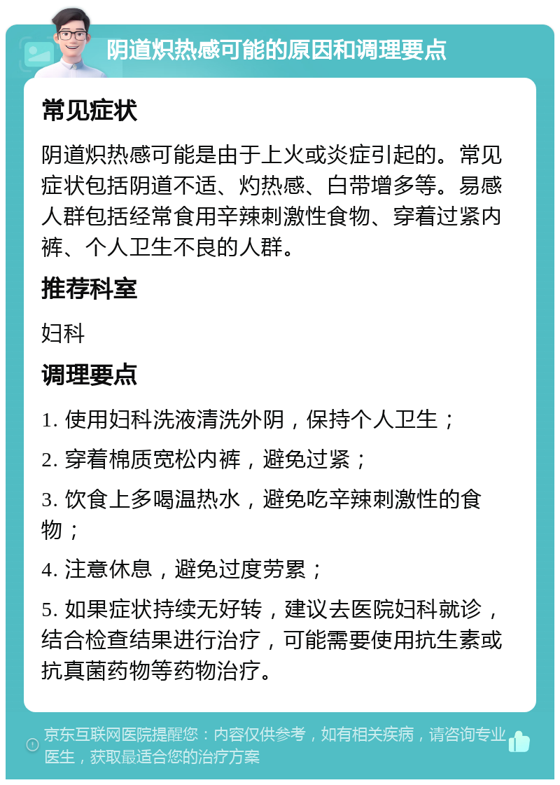 阴道炽热感可能的原因和调理要点 常见症状 阴道炽热感可能是由于上火或炎症引起的。常见症状包括阴道不适、灼热感、白带增多等。易感人群包括经常食用辛辣刺激性食物、穿着过紧内裤、个人卫生不良的人群。 推荐科室 妇科 调理要点 1. 使用妇科洗液清洗外阴，保持个人卫生； 2. 穿着棉质宽松内裤，避免过紧； 3. 饮食上多喝温热水，避免吃辛辣刺激性的食物； 4. 注意休息，避免过度劳累； 5. 如果症状持续无好转，建议去医院妇科就诊，结合检查结果进行治疗，可能需要使用抗生素或抗真菌药物等药物治疗。