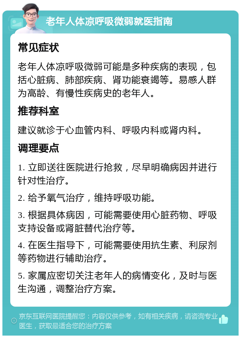 老年人体凉呼吸微弱就医指南 常见症状 老年人体凉呼吸微弱可能是多种疾病的表现，包括心脏病、肺部疾病、肾功能衰竭等。易感人群为高龄、有慢性疾病史的老年人。 推荐科室 建议就诊于心血管内科、呼吸内科或肾内科。 调理要点 1. 立即送往医院进行抢救，尽早明确病因并进行针对性治疗。 2. 给予氧气治疗，维持呼吸功能。 3. 根据具体病因，可能需要使用心脏药物、呼吸支持设备或肾脏替代治疗等。 4. 在医生指导下，可能需要使用抗生素、利尿剂等药物进行辅助治疗。 5. 家属应密切关注老年人的病情变化，及时与医生沟通，调整治疗方案。