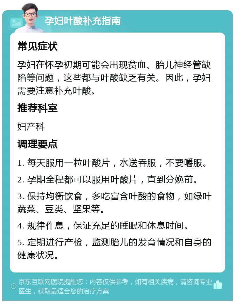 孕妇叶酸补充指南 常见症状 孕妇在怀孕初期可能会出现贫血、胎儿神经管缺陷等问题，这些都与叶酸缺乏有关。因此，孕妇需要注意补充叶酸。 推荐科室 妇产科 调理要点 1. 每天服用一粒叶酸片，水送吞服，不要嚼服。 2. 孕期全程都可以服用叶酸片，直到分娩前。 3. 保持均衡饮食，多吃富含叶酸的食物，如绿叶蔬菜、豆类、坚果等。 4. 规律作息，保证充足的睡眠和休息时间。 5. 定期进行产检，监测胎儿的发育情况和自身的健康状况。