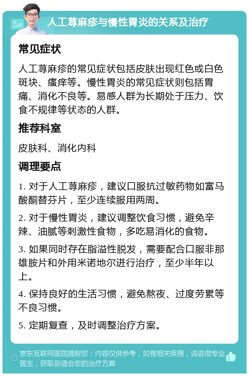 人工荨麻疹与慢性胃炎的关系及治疗 常见症状 人工荨麻疹的常见症状包括皮肤出现红色或白色斑块、瘙痒等。慢性胃炎的常见症状则包括胃痛、消化不良等。易感人群为长期处于压力、饮食不规律等状态的人群。 推荐科室 皮肤科、消化内科 调理要点 1. 对于人工荨麻疹，建议口服抗过敏药物如富马酸酮替芬片，至少连续服用两周。 2. 对于慢性胃炎，建议调整饮食习惯，避免辛辣、油腻等刺激性食物，多吃易消化的食物。 3. 如果同时存在脂溢性脱发，需要配合口服非那雄胺片和外用米诺地尔进行治疗，至少半年以上。 4. 保持良好的生活习惯，避免熬夜、过度劳累等不良习惯。 5. 定期复查，及时调整治疗方案。