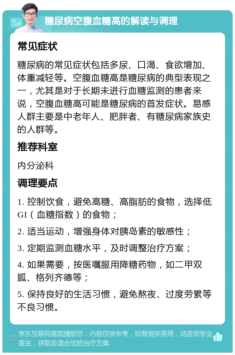 糖尿病空腹血糖高的解读与调理 常见症状 糖尿病的常见症状包括多尿、口渴、食欲增加、体重减轻等。空腹血糖高是糖尿病的典型表现之一，尤其是对于长期未进行血糖监测的患者来说，空腹血糖高可能是糖尿病的首发症状。易感人群主要是中老年人、肥胖者、有糖尿病家族史的人群等。 推荐科室 内分泌科 调理要点 1. 控制饮食，避免高糖、高脂肪的食物，选择低GI（血糖指数）的食物； 2. 适当运动，增强身体对胰岛素的敏感性； 3. 定期监测血糖水平，及时调整治疗方案； 4. 如果需要，按医嘱服用降糖药物，如二甲双胍、格列齐德等； 5. 保持良好的生活习惯，避免熬夜、过度劳累等不良习惯。