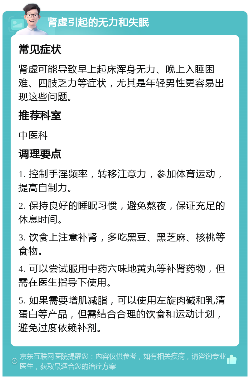 肾虚引起的无力和失眠 常见症状 肾虚可能导致早上起床浑身无力、晚上入睡困难、四肢乏力等症状，尤其是年轻男性更容易出现这些问题。 推荐科室 中医科 调理要点 1. 控制手淫频率，转移注意力，参加体育运动，提高自制力。 2. 保持良好的睡眠习惯，避免熬夜，保证充足的休息时间。 3. 饮食上注意补肾，多吃黑豆、黑芝麻、核桃等食物。 4. 可以尝试服用中药六味地黄丸等补肾药物，但需在医生指导下使用。 5. 如果需要增肌减脂，可以使用左旋肉碱和乳清蛋白等产品，但需结合合理的饮食和运动计划，避免过度依赖补剂。