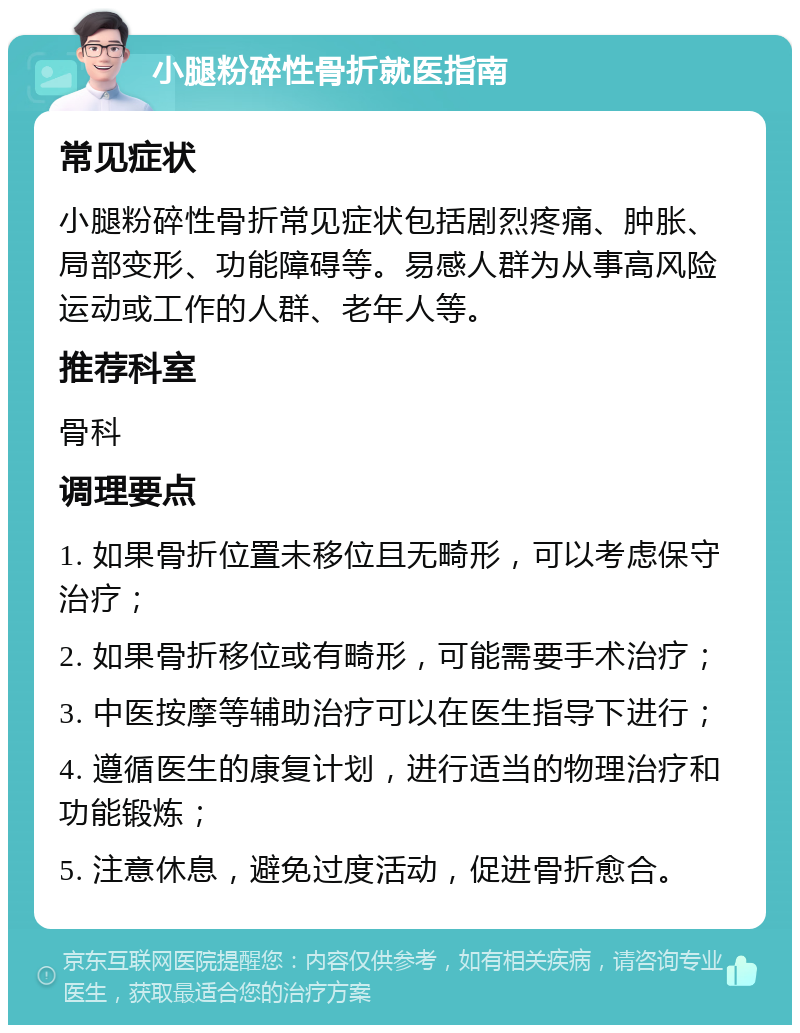 小腿粉碎性骨折就医指南 常见症状 小腿粉碎性骨折常见症状包括剧烈疼痛、肿胀、局部变形、功能障碍等。易感人群为从事高风险运动或工作的人群、老年人等。 推荐科室 骨科 调理要点 1. 如果骨折位置未移位且无畸形，可以考虑保守治疗； 2. 如果骨折移位或有畸形，可能需要手术治疗； 3. 中医按摩等辅助治疗可以在医生指导下进行； 4. 遵循医生的康复计划，进行适当的物理治疗和功能锻炼； 5. 注意休息，避免过度活动，促进骨折愈合。