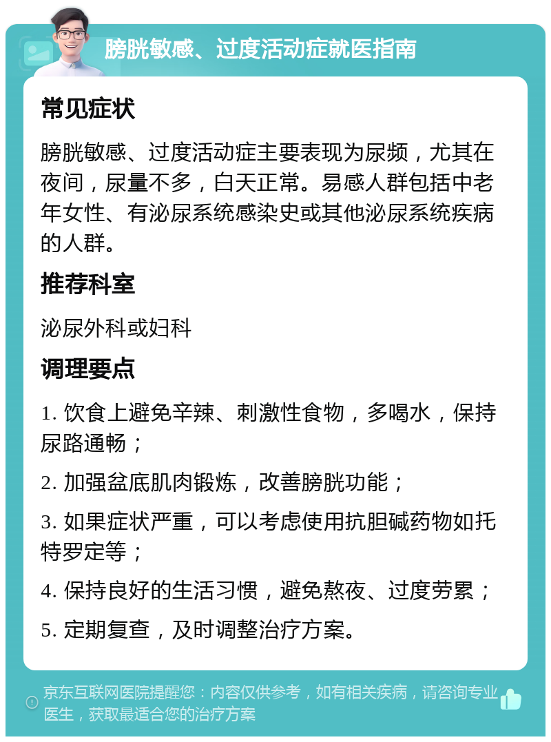 膀胱敏感、过度活动症就医指南 常见症状 膀胱敏感、过度活动症主要表现为尿频，尤其在夜间，尿量不多，白天正常。易感人群包括中老年女性、有泌尿系统感染史或其他泌尿系统疾病的人群。 推荐科室 泌尿外科或妇科 调理要点 1. 饮食上避免辛辣、刺激性食物，多喝水，保持尿路通畅； 2. 加强盆底肌肉锻炼，改善膀胱功能； 3. 如果症状严重，可以考虑使用抗胆碱药物如托特罗定等； 4. 保持良好的生活习惯，避免熬夜、过度劳累； 5. 定期复查，及时调整治疗方案。