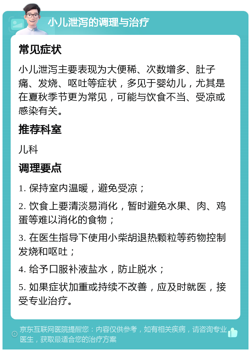 小儿泄泻的调理与治疗 常见症状 小儿泄泻主要表现为大便稀、次数增多、肚子痛、发烧、呕吐等症状，多见于婴幼儿，尤其是在夏秋季节更为常见，可能与饮食不当、受凉或感染有关。 推荐科室 儿科 调理要点 1. 保持室内温暖，避免受凉； 2. 饮食上要清淡易消化，暂时避免水果、肉、鸡蛋等难以消化的食物； 3. 在医生指导下使用小柴胡退热颗粒等药物控制发烧和呕吐； 4. 给予口服补液盐水，防止脱水； 5. 如果症状加重或持续不改善，应及时就医，接受专业治疗。