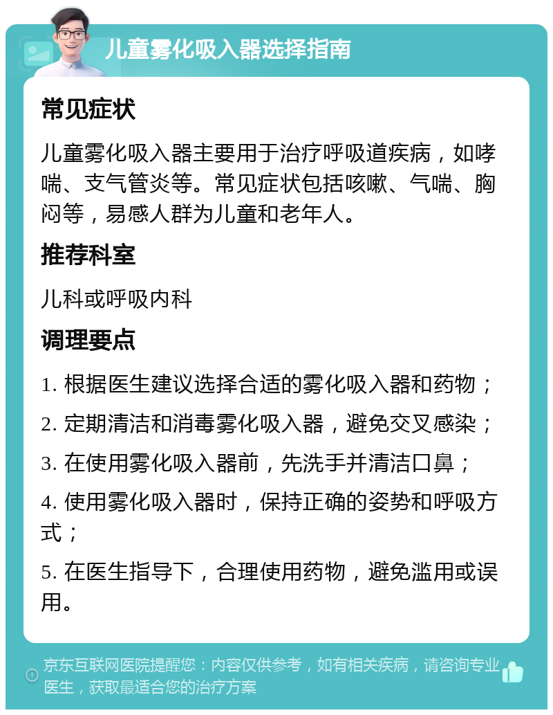 儿童雾化吸入器选择指南 常见症状 儿童雾化吸入器主要用于治疗呼吸道疾病，如哮喘、支气管炎等。常见症状包括咳嗽、气喘、胸闷等，易感人群为儿童和老年人。 推荐科室 儿科或呼吸内科 调理要点 1. 根据医生建议选择合适的雾化吸入器和药物； 2. 定期清洁和消毒雾化吸入器，避免交叉感染； 3. 在使用雾化吸入器前，先洗手并清洁口鼻； 4. 使用雾化吸入器时，保持正确的姿势和呼吸方式； 5. 在医生指导下，合理使用药物，避免滥用或误用。