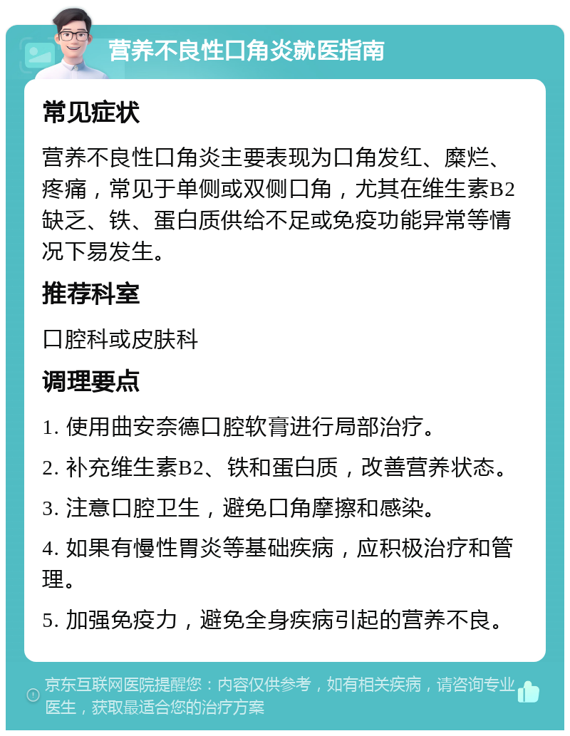 营养不良性口角炎就医指南 常见症状 营养不良性口角炎主要表现为口角发红、糜烂、疼痛，常见于单侧或双侧口角，尤其在维生素B2缺乏、铁、蛋白质供给不足或免疫功能异常等情况下易发生。 推荐科室 口腔科或皮肤科 调理要点 1. 使用曲安奈德口腔软膏进行局部治疗。 2. 补充维生素B2、铁和蛋白质，改善营养状态。 3. 注意口腔卫生，避免口角摩擦和感染。 4. 如果有慢性胃炎等基础疾病，应积极治疗和管理。 5. 加强免疫力，避免全身疾病引起的营养不良。