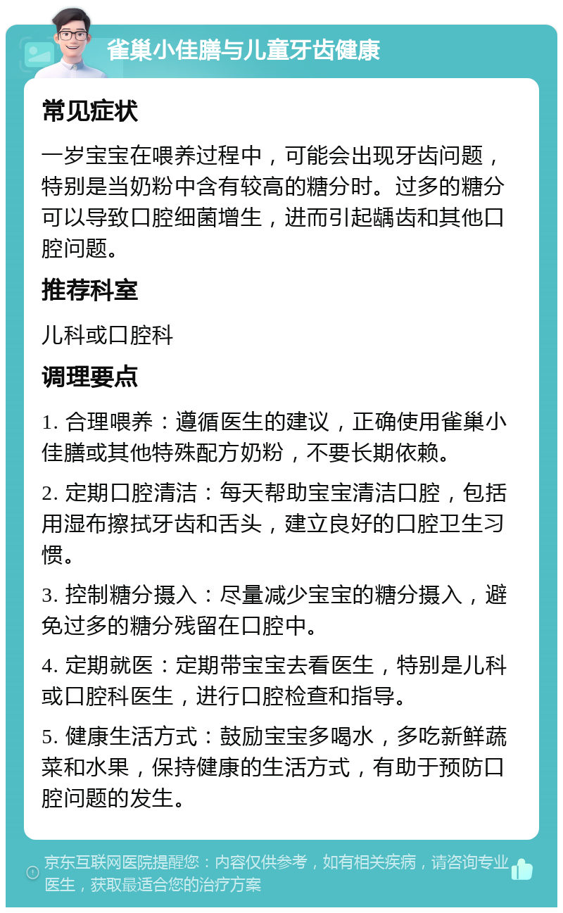 雀巢小佳膳与儿童牙齿健康 常见症状 一岁宝宝在喂养过程中，可能会出现牙齿问题，特别是当奶粉中含有较高的糖分时。过多的糖分可以导致口腔细菌增生，进而引起龋齿和其他口腔问题。 推荐科室 儿科或口腔科 调理要点 1. 合理喂养：遵循医生的建议，正确使用雀巢小佳膳或其他特殊配方奶粉，不要长期依赖。 2. 定期口腔清洁：每天帮助宝宝清洁口腔，包括用湿布擦拭牙齿和舌头，建立良好的口腔卫生习惯。 3. 控制糖分摄入：尽量减少宝宝的糖分摄入，避免过多的糖分残留在口腔中。 4. 定期就医：定期带宝宝去看医生，特别是儿科或口腔科医生，进行口腔检查和指导。 5. 健康生活方式：鼓励宝宝多喝水，多吃新鲜蔬菜和水果，保持健康的生活方式，有助于预防口腔问题的发生。