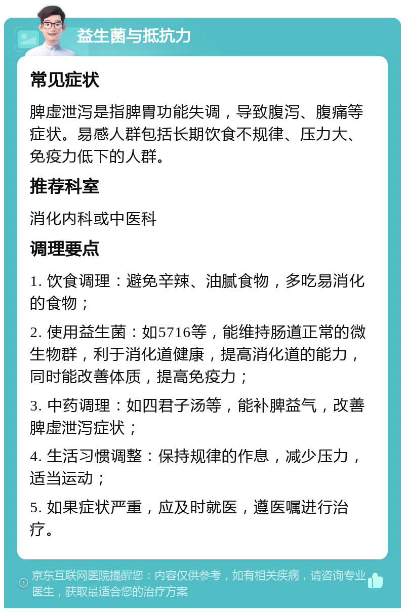 益生菌与抵抗力 常见症状 脾虚泄泻是指脾胃功能失调，导致腹泻、腹痛等症状。易感人群包括长期饮食不规律、压力大、免疫力低下的人群。 推荐科室 消化内科或中医科 调理要点 1. 饮食调理：避免辛辣、油腻食物，多吃易消化的食物； 2. 使用益生菌：如5716等，能维持肠道正常的微生物群，利于消化道健康，提高消化道的能力，同时能改善体质，提高免疫力； 3. 中药调理：如四君子汤等，能补脾益气，改善脾虚泄泻症状； 4. 生活习惯调整：保持规律的作息，减少压力，适当运动； 5. 如果症状严重，应及时就医，遵医嘱进行治疗。