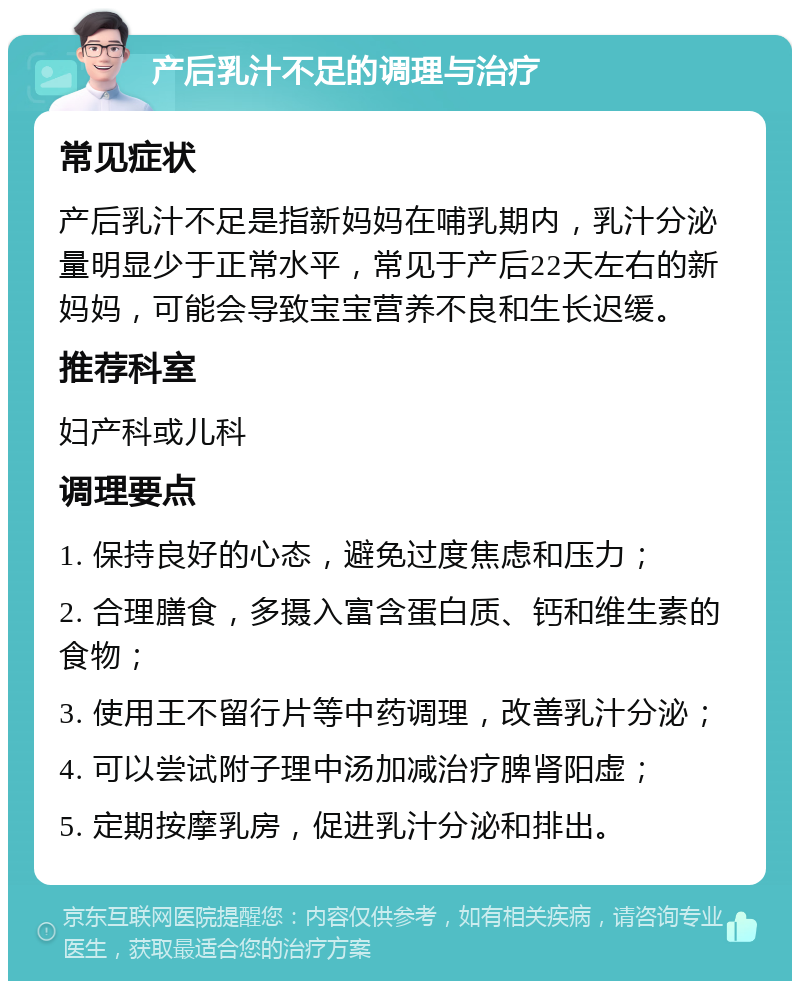 产后乳汁不足的调理与治疗 常见症状 产后乳汁不足是指新妈妈在哺乳期内，乳汁分泌量明显少于正常水平，常见于产后22天左右的新妈妈，可能会导致宝宝营养不良和生长迟缓。 推荐科室 妇产科或儿科 调理要点 1. 保持良好的心态，避免过度焦虑和压力； 2. 合理膳食，多摄入富含蛋白质、钙和维生素的食物； 3. 使用王不留行片等中药调理，改善乳汁分泌； 4. 可以尝试附子理中汤加减治疗脾肾阳虚； 5. 定期按摩乳房，促进乳汁分泌和排出。