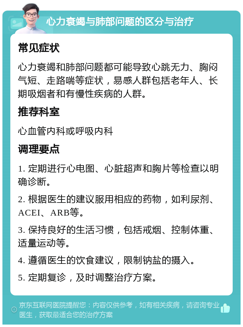 心力衰竭与肺部问题的区分与治疗 常见症状 心力衰竭和肺部问题都可能导致心跳无力、胸闷气短、走路喘等症状，易感人群包括老年人、长期吸烟者和有慢性疾病的人群。 推荐科室 心血管内科或呼吸内科 调理要点 1. 定期进行心电图、心脏超声和胸片等检查以明确诊断。 2. 根据医生的建议服用相应的药物，如利尿剂、ACEI、ARB等。 3. 保持良好的生活习惯，包括戒烟、控制体重、适量运动等。 4. 遵循医生的饮食建议，限制钠盐的摄入。 5. 定期复诊，及时调整治疗方案。