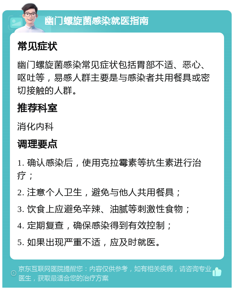 幽门螺旋菌感染就医指南 常见症状 幽门螺旋菌感染常见症状包括胃部不适、恶心、呕吐等，易感人群主要是与感染者共用餐具或密切接触的人群。 推荐科室 消化内科 调理要点 1. 确认感染后，使用克拉霉素等抗生素进行治疗； 2. 注意个人卫生，避免与他人共用餐具； 3. 饮食上应避免辛辣、油腻等刺激性食物； 4. 定期复查，确保感染得到有效控制； 5. 如果出现严重不适，应及时就医。