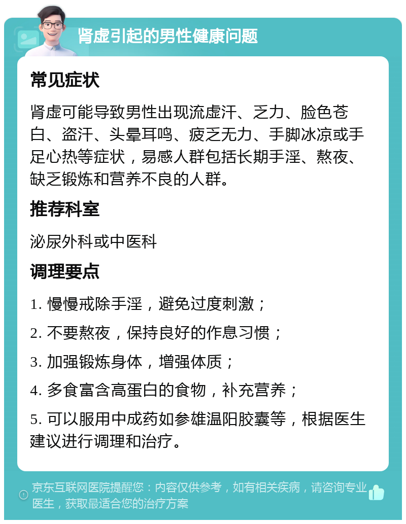 肾虚引起的男性健康问题 常见症状 肾虚可能导致男性出现流虚汗、乏力、脸色苍白、盗汗、头晕耳鸣、疲乏无力、手脚冰凉或手足心热等症状，易感人群包括长期手淫、熬夜、缺乏锻炼和营养不良的人群。 推荐科室 泌尿外科或中医科 调理要点 1. 慢慢戒除手淫，避免过度刺激； 2. 不要熬夜，保持良好的作息习惯； 3. 加强锻炼身体，增强体质； 4. 多食富含高蛋白的食物，补充营养； 5. 可以服用中成药如参雄温阳胶囊等，根据医生建议进行调理和治疗。