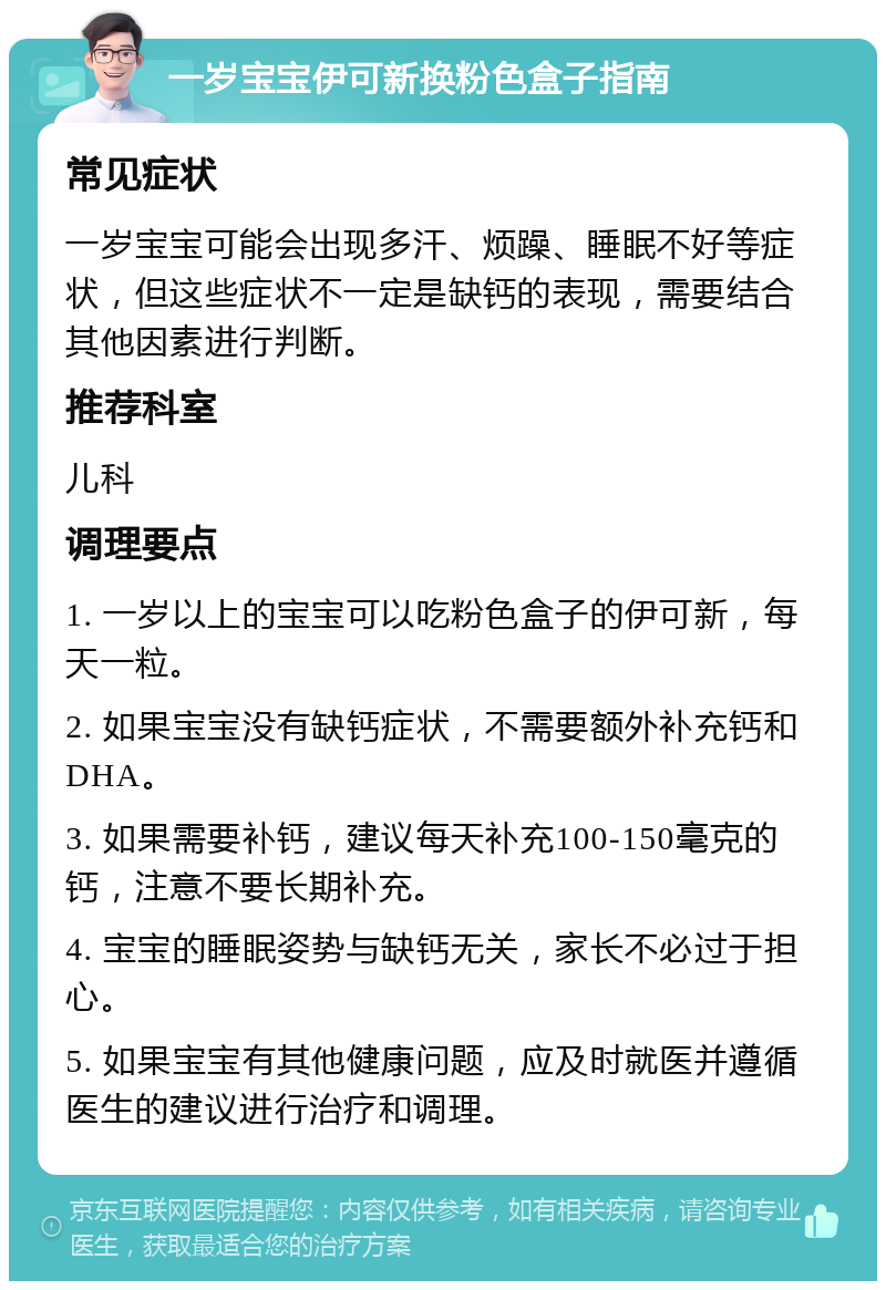 一岁宝宝伊可新换粉色盒子指南 常见症状 一岁宝宝可能会出现多汗、烦躁、睡眠不好等症状，但这些症状不一定是缺钙的表现，需要结合其他因素进行判断。 推荐科室 儿科 调理要点 1. 一岁以上的宝宝可以吃粉色盒子的伊可新，每天一粒。 2. 如果宝宝没有缺钙症状，不需要额外补充钙和DHA。 3. 如果需要补钙，建议每天补充100-150毫克的钙，注意不要长期补充。 4. 宝宝的睡眠姿势与缺钙无关，家长不必过于担心。 5. 如果宝宝有其他健康问题，应及时就医并遵循医生的建议进行治疗和调理。