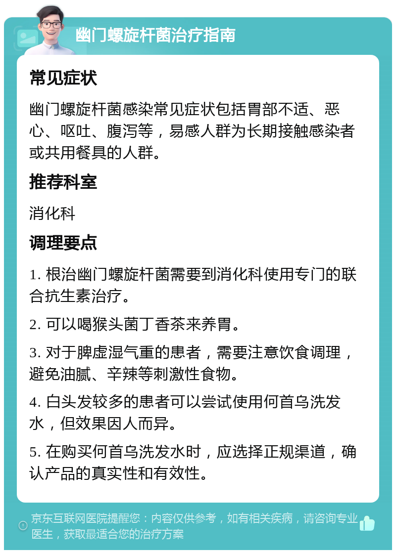 幽门螺旋杆菌治疗指南 常见症状 幽门螺旋杆菌感染常见症状包括胃部不适、恶心、呕吐、腹泻等，易感人群为长期接触感染者或共用餐具的人群。 推荐科室 消化科 调理要点 1. 根治幽门螺旋杆菌需要到消化科使用专门的联合抗生素治疗。 2. 可以喝猴头菌丁香茶来养胃。 3. 对于脾虚湿气重的患者，需要注意饮食调理，避免油腻、辛辣等刺激性食物。 4. 白头发较多的患者可以尝试使用何首乌洗发水，但效果因人而异。 5. 在购买何首乌洗发水时，应选择正规渠道，确认产品的真实性和有效性。