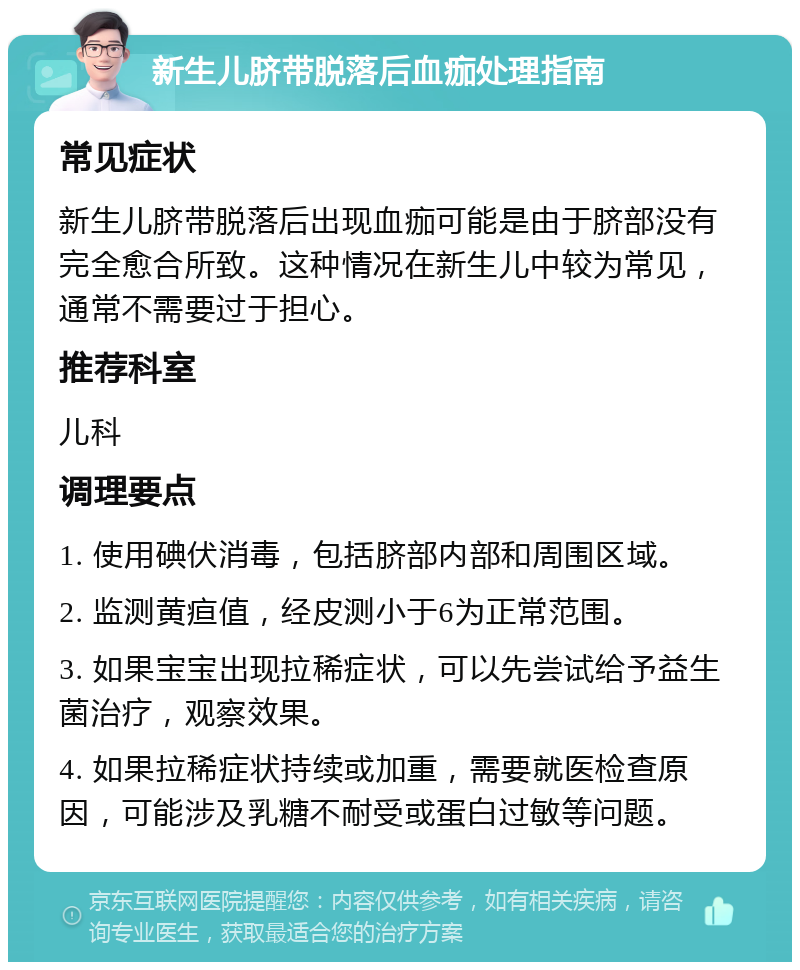 新生儿脐带脱落后血痂处理指南 常见症状 新生儿脐带脱落后出现血痂可能是由于脐部没有完全愈合所致。这种情况在新生儿中较为常见，通常不需要过于担心。 推荐科室 儿科 调理要点 1. 使用碘伏消毒，包括脐部内部和周围区域。 2. 监测黄疸值，经皮测小于6为正常范围。 3. 如果宝宝出现拉稀症状，可以先尝试给予益生菌治疗，观察效果。 4. 如果拉稀症状持续或加重，需要就医检查原因，可能涉及乳糖不耐受或蛋白过敏等问题。