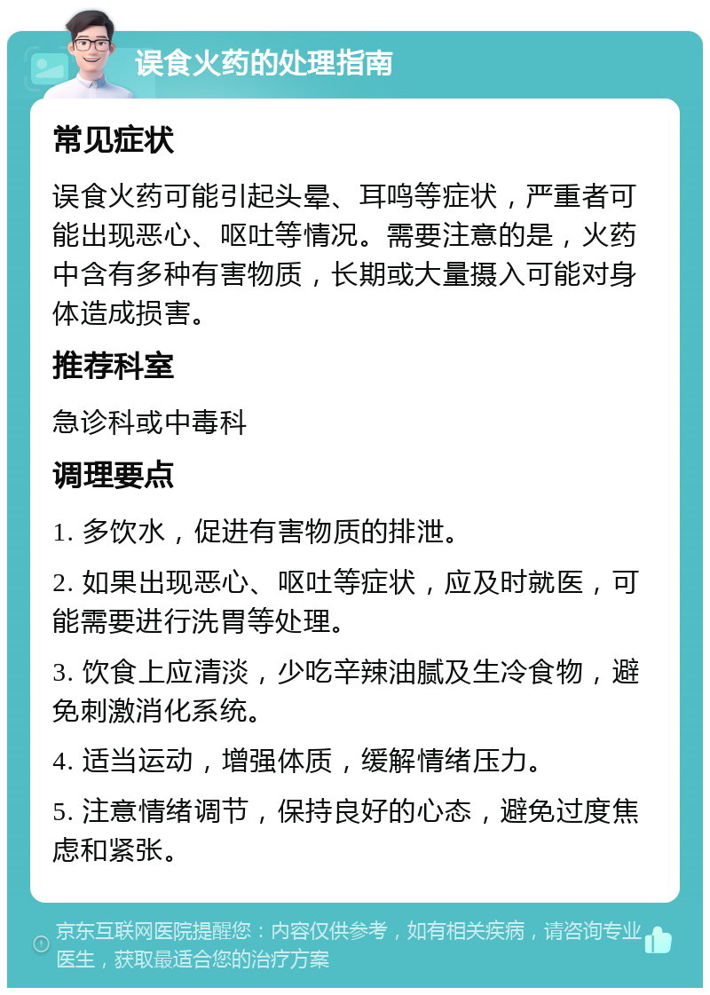 误食火药的处理指南 常见症状 误食火药可能引起头晕、耳鸣等症状，严重者可能出现恶心、呕吐等情况。需要注意的是，火药中含有多种有害物质，长期或大量摄入可能对身体造成损害。 推荐科室 急诊科或中毒科 调理要点 1. 多饮水，促进有害物质的排泄。 2. 如果出现恶心、呕吐等症状，应及时就医，可能需要进行洗胃等处理。 3. 饮食上应清淡，少吃辛辣油腻及生冷食物，避免刺激消化系统。 4. 适当运动，增强体质，缓解情绪压力。 5. 注意情绪调节，保持良好的心态，避免过度焦虑和紧张。