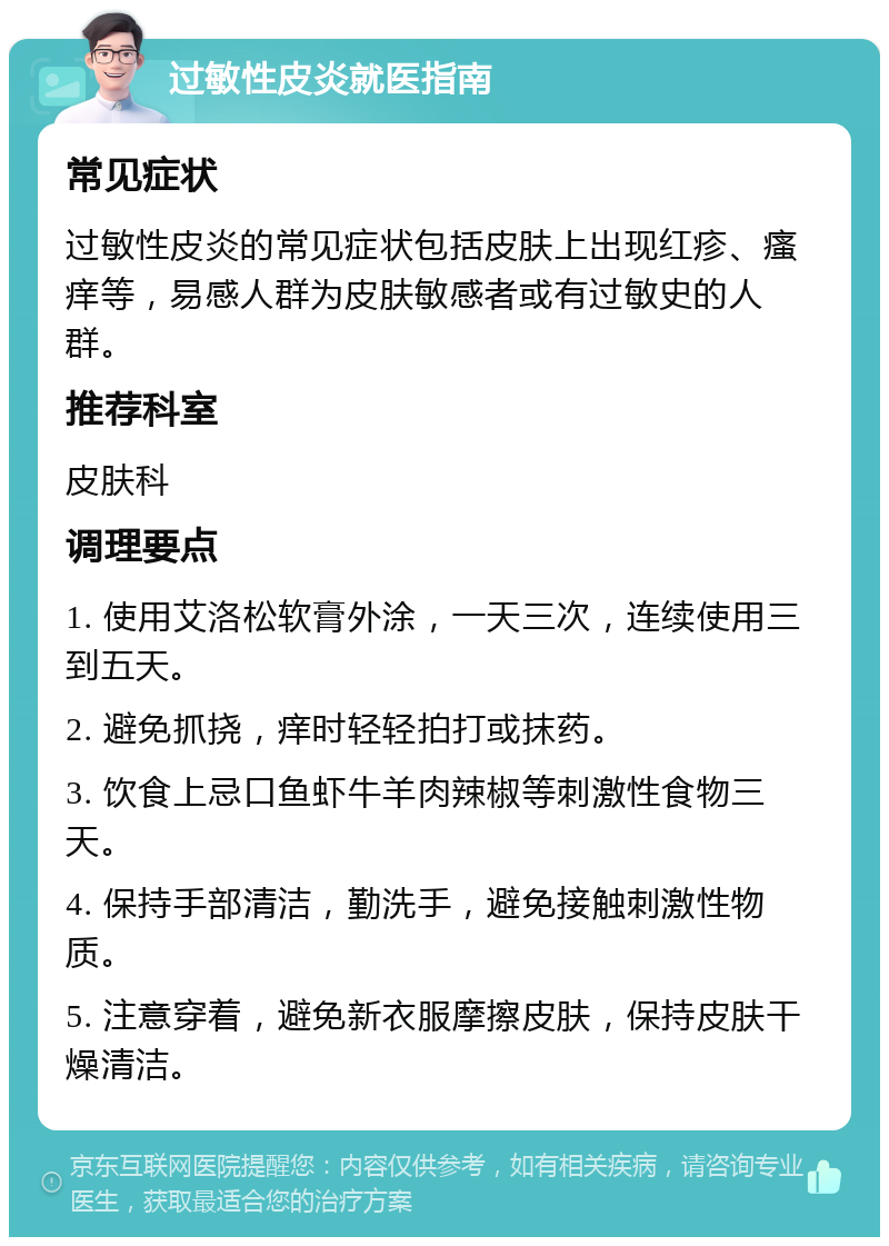 过敏性皮炎就医指南 常见症状 过敏性皮炎的常见症状包括皮肤上出现红疹、瘙痒等，易感人群为皮肤敏感者或有过敏史的人群。 推荐科室 皮肤科 调理要点 1. 使用艾洛松软膏外涂，一天三次，连续使用三到五天。 2. 避免抓挠，痒时轻轻拍打或抹药。 3. 饮食上忌口鱼虾牛羊肉辣椒等刺激性食物三天。 4. 保持手部清洁，勤洗手，避免接触刺激性物质。 5. 注意穿着，避免新衣服摩擦皮肤，保持皮肤干燥清洁。