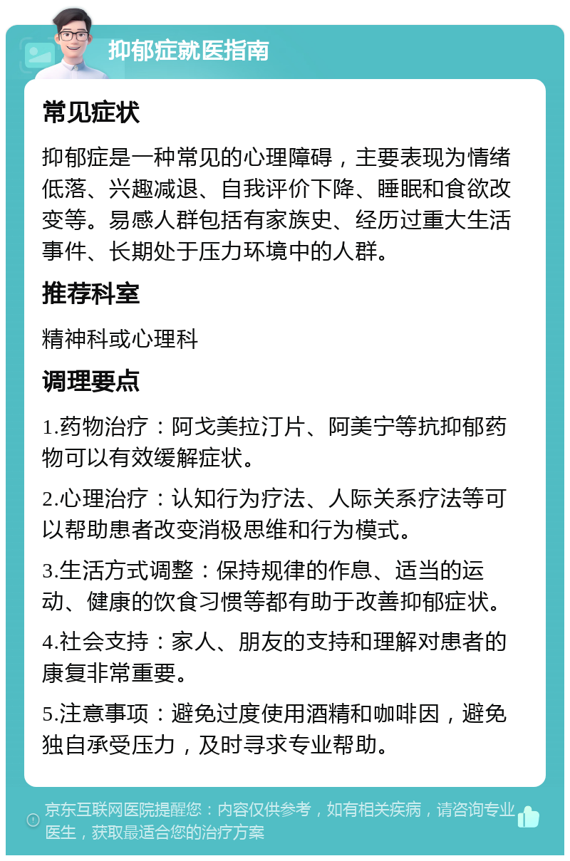 抑郁症就医指南 常见症状 抑郁症是一种常见的心理障碍，主要表现为情绪低落、兴趣减退、自我评价下降、睡眠和食欲改变等。易感人群包括有家族史、经历过重大生活事件、长期处于压力环境中的人群。 推荐科室 精神科或心理科 调理要点 1.药物治疗：阿戈美拉汀片、阿美宁等抗抑郁药物可以有效缓解症状。 2.心理治疗：认知行为疗法、人际关系疗法等可以帮助患者改变消极思维和行为模式。 3.生活方式调整：保持规律的作息、适当的运动、健康的饮食习惯等都有助于改善抑郁症状。 4.社会支持：家人、朋友的支持和理解对患者的康复非常重要。 5.注意事项：避免过度使用酒精和咖啡因，避免独自承受压力，及时寻求专业帮助。