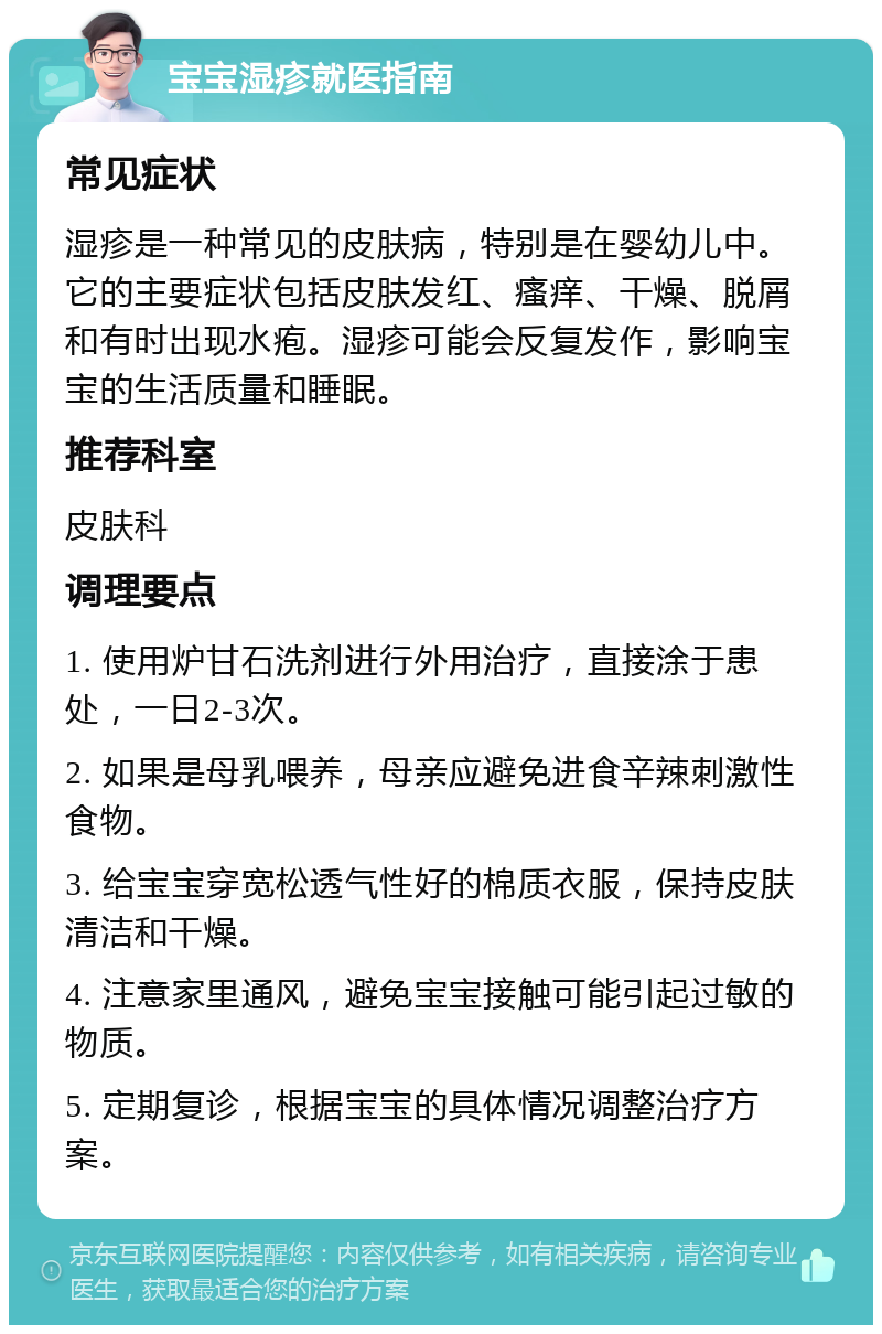 宝宝湿疹就医指南 常见症状 湿疹是一种常见的皮肤病，特别是在婴幼儿中。它的主要症状包括皮肤发红、瘙痒、干燥、脱屑和有时出现水疱。湿疹可能会反复发作，影响宝宝的生活质量和睡眠。 推荐科室 皮肤科 调理要点 1. 使用炉甘石洗剂进行外用治疗，直接涂于患处，一日2-3次。 2. 如果是母乳喂养，母亲应避免进食辛辣刺激性食物。 3. 给宝宝穿宽松透气性好的棉质衣服，保持皮肤清洁和干燥。 4. 注意家里通风，避免宝宝接触可能引起过敏的物质。 5. 定期复诊，根据宝宝的具体情况调整治疗方案。